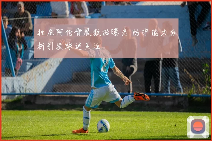 托尼阿伦臂展数据曝光 防守能力分析引发球迷关注