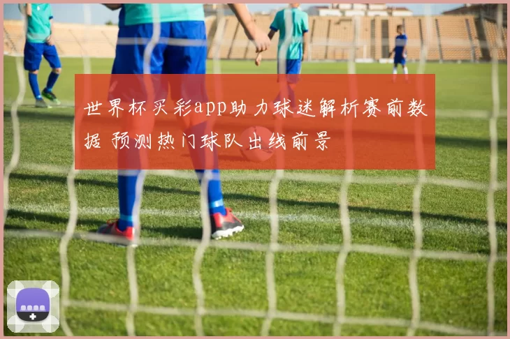 世界杯买彩app助力球迷解析赛前数据 预测热门球队出线前景