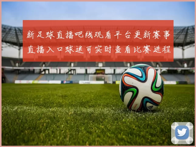 新足球直播吧线观看平台更新赛事直播入口球迷可实时查看比赛进程
