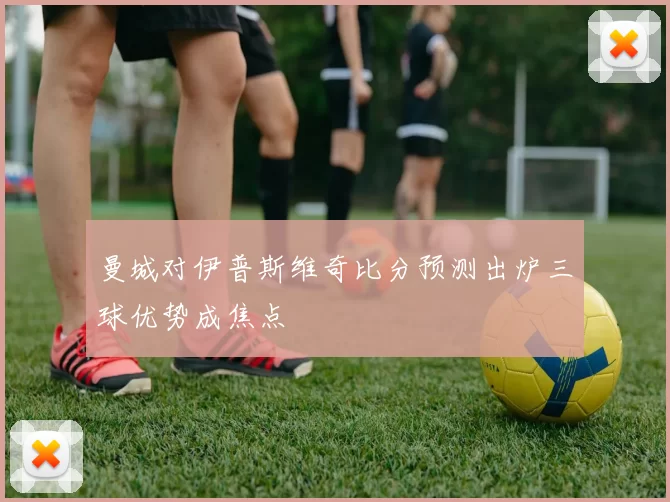 曼城对伊普斯维奇比分预测出炉三球优势成焦点