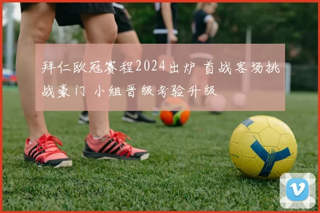 拜仁欧冠赛程2024出炉 首战客场挑战豪门 小组晋级考验升级