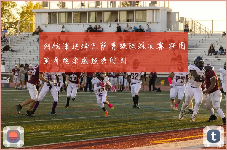 利物浦逆转巴萨晋级欧冠决赛 斯图里奇绝杀成经典时刻