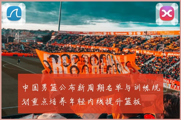 中国男篮公布新周期名单与训练规划重点培养年轻内线提升篮板