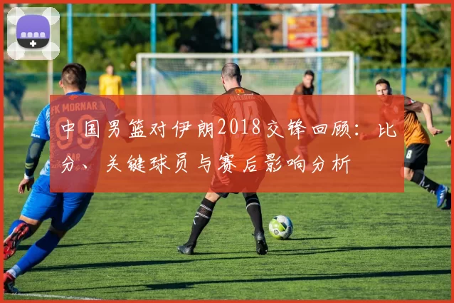 中国男篮对伊朗2018交锋回顾：比分、关键球员与赛后影响分析