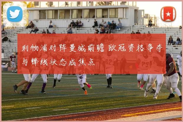 利物浦对阵曼城前瞻 欧冠资格争夺与锋线状态成焦点