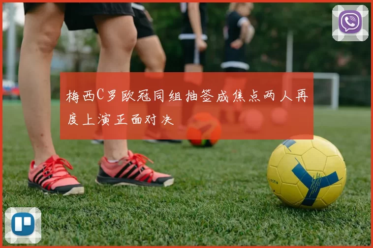 梅西C罗欧冠同组抽签成焦点两人再度上演正面对决