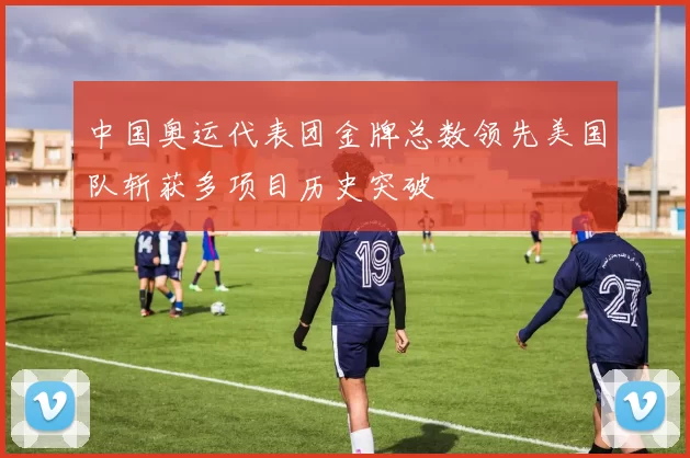 中国奥运代表团金牌总数领先美国队斩获多项目历史突破
