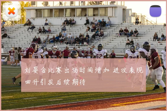 刘晏含比赛出场时间增加 进攻表现回升引发后续期待