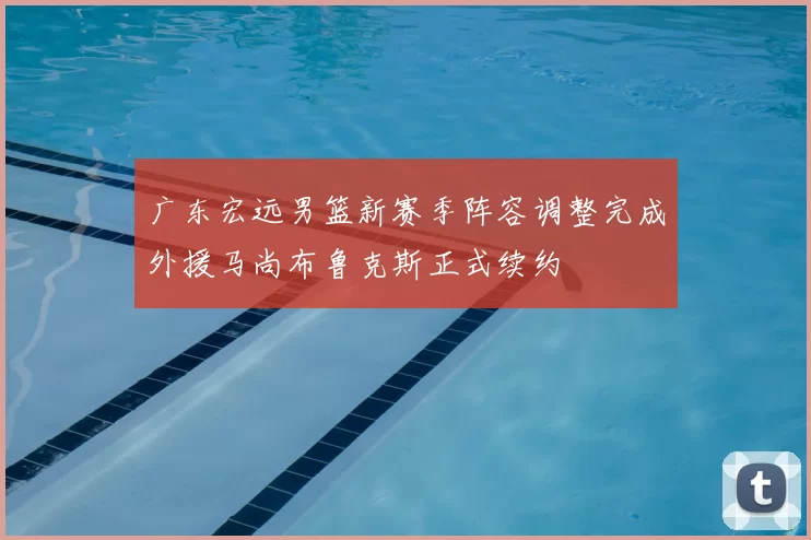广东宏远男篮新赛季阵容调整完成外援马尚布鲁克斯正式续约