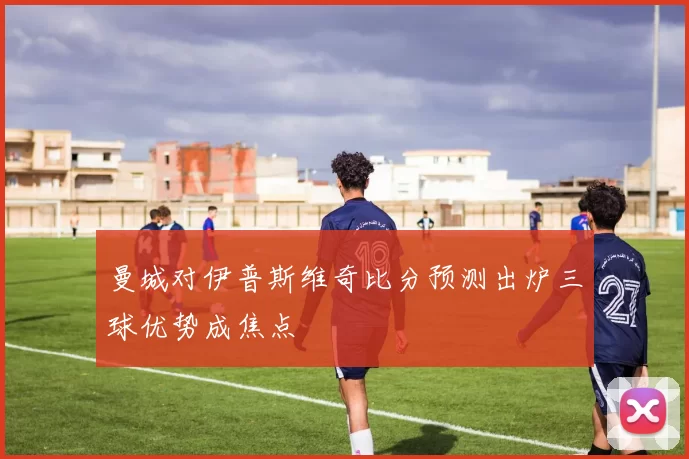 曼城对伊普斯维奇比分预测出炉三球优势成焦点