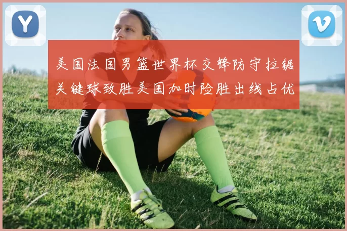 美国法国男篮世界杯交锋防守拉锯关键球致胜美国加时险胜出线占优