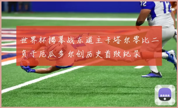 世界杯揭幕战东道主卡塔尔零比二负于厄瓜多尔创历史首败纪录