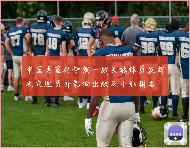中国男篮对伊朗一战关键球员发挥决定胜负并影响出线及小组排名