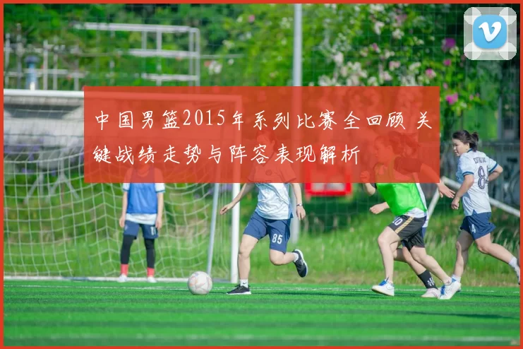 中国男篮2015年系列比赛全回顾 关键战绩走势与阵容表现解析