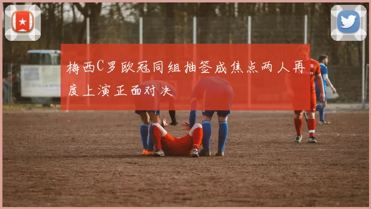梅西C罗欧冠同组抽签成焦点两人再度上演正面对决
