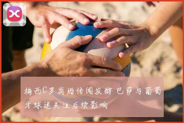 梅西C罗离婚传闻发酵 巴萨与葡萄牙球迷关注后续影响