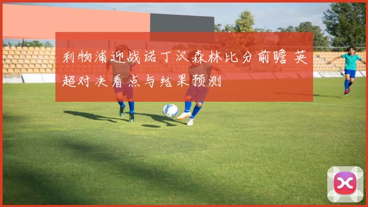 利物浦迎战诺丁汉森林比分前瞻 英超对决看点与结果预测