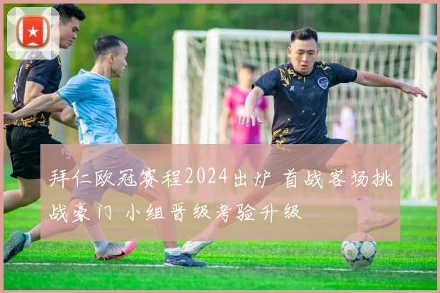 拜仁欧冠赛程2024出炉 首战客场挑战豪门 小组晋级考验升级