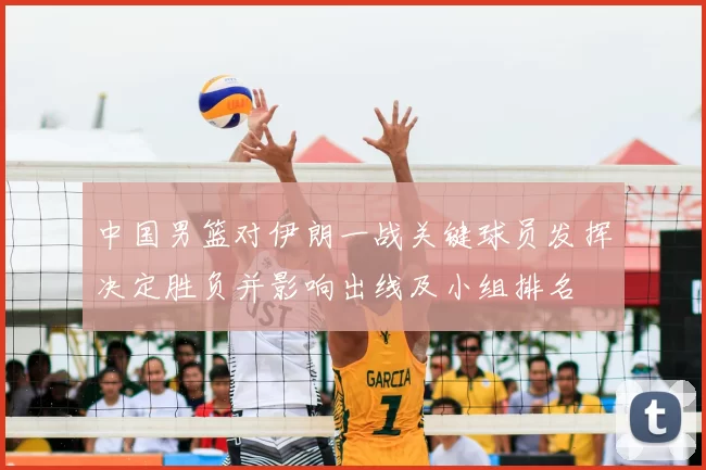 中国男篮对伊朗一战关键球员发挥决定胜负并影响出线及小组排名