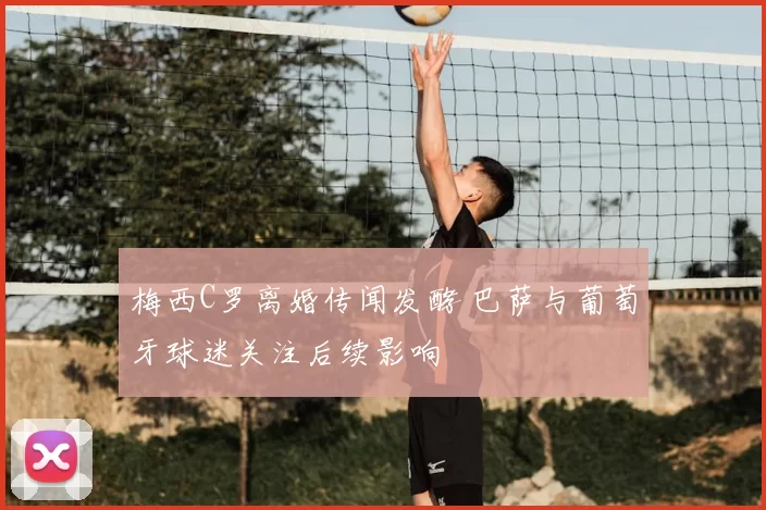 梅西C罗离婚传闻发酵 巴萨与葡萄牙球迷关注后续影响