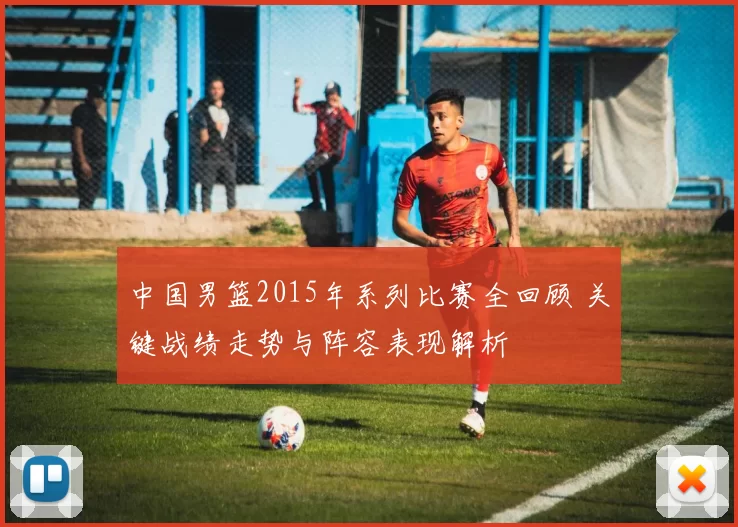 中国男篮2015年系列比赛全回顾 关键战绩走势与阵容表现解析