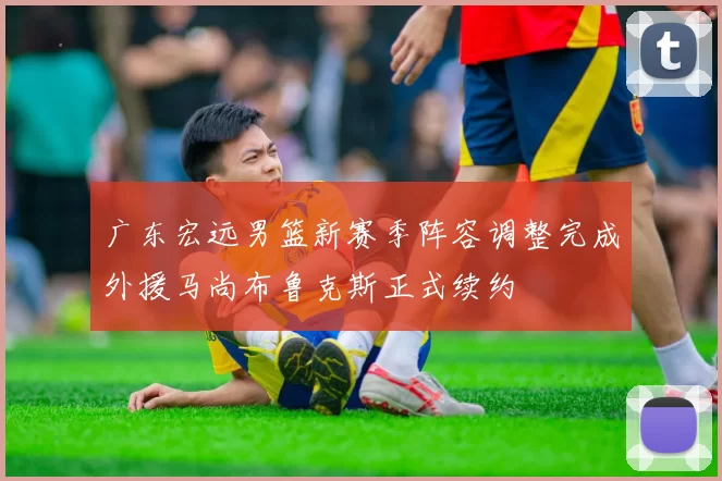 广东宏远男篮新赛季阵容调整完成外援马尚布鲁克斯正式续约