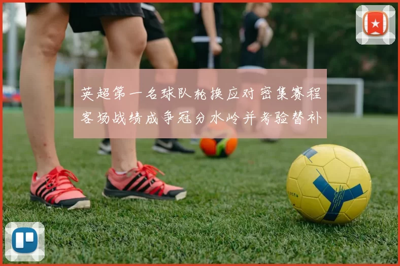 英超第一名球队轮换应对密集赛程客场战绩成争冠分水岭并考验替补深度