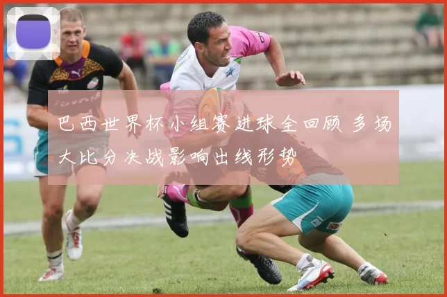 巴西世界杯小组赛进球全回顾 多场大比分决战影响出线形势
