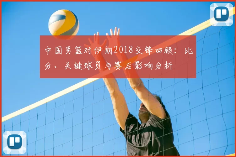 中国男篮对伊朗2018交锋回顾：比分、关键球员与赛后影响分析