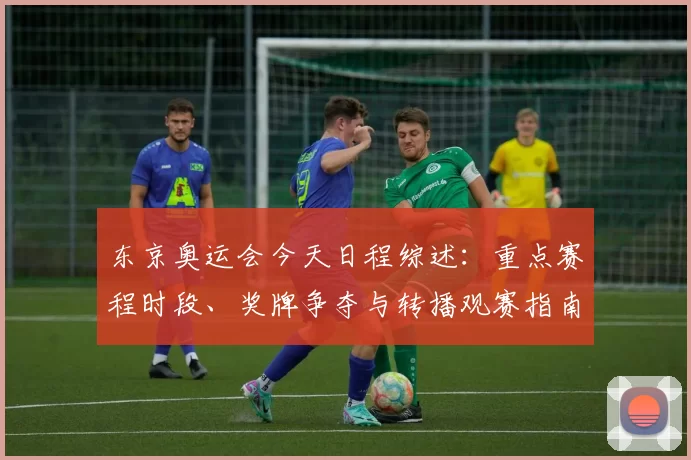 东京奥运会今天日程综述：重点赛程时段、奖牌争夺与转播观赛指南