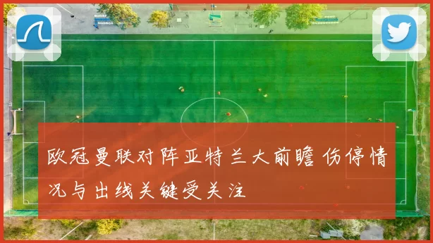 欧冠曼联对阵亚特兰大前瞻 伤停情况与出线关键受关注