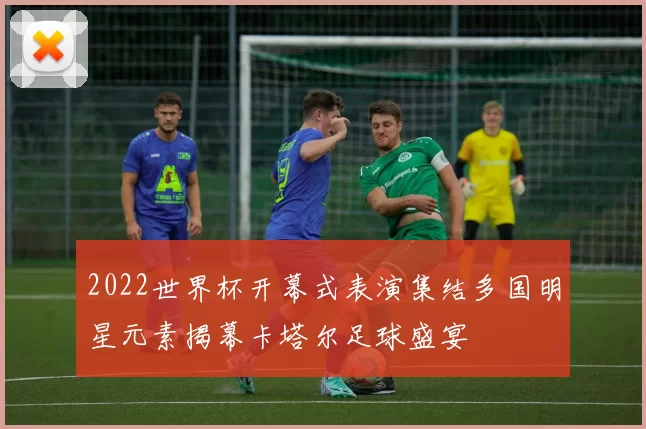 2022世界杯开幕式表演集结多国明星元素揭幕卡塔尔足球盛宴