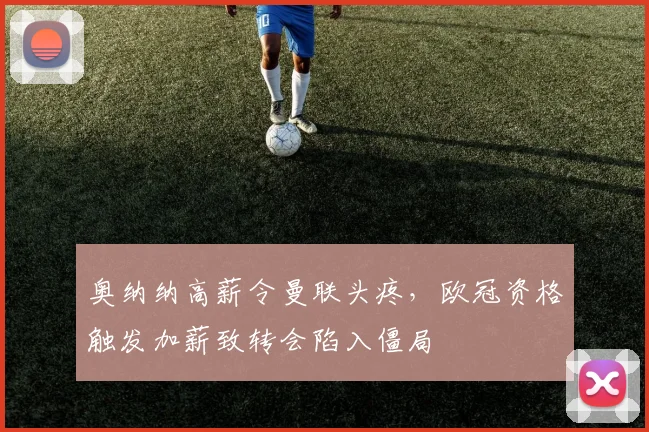 奥纳纳高薪令曼联头疼,欧冠资格触发加薪致转会陷入僵局