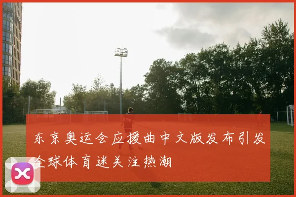 东京奥运会应援曲中文版发布引发全球体育迷关注热潮