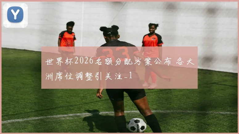 世界杯2026名额分配方案公布 各大洲席位调整引关注_1
