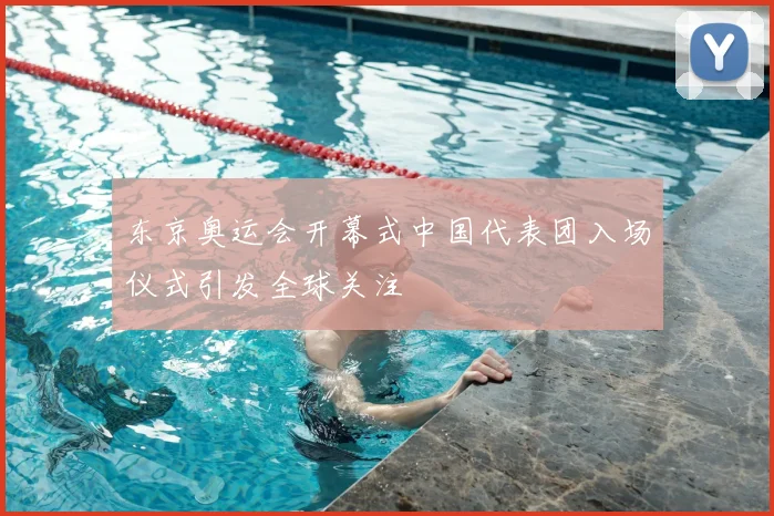 东京奥运会开幕式中国代表团入场仪式引发全球关注